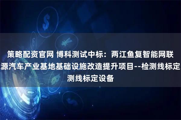 策略配资官网 博科测试中标：两江鱼复智能网联新能源汽车产业基地基础设施改造提升项目--检测线标定设备