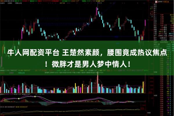 牛人网配资平台 王楚然素颜，腰围竟成热议焦点！微胖才是男人梦中情人！