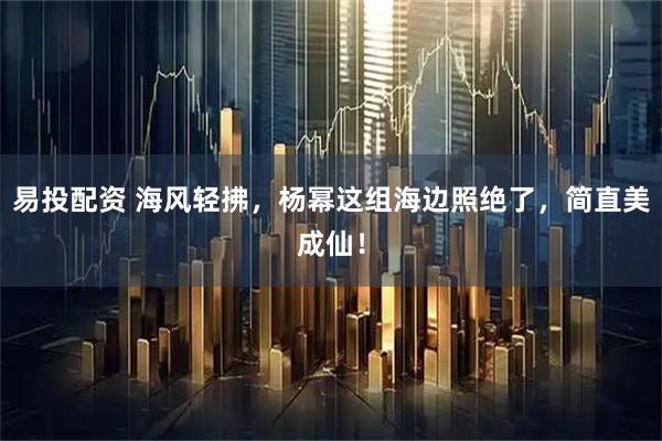 易投配资 海风轻拂，杨幂这组海边照绝了，简直美成仙！