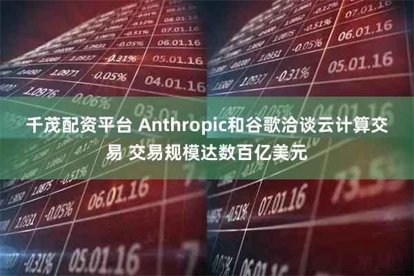 千茂配资平台 Anthropic和谷歌洽谈云计算交易 交易规模达数百亿美元