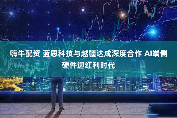 嗨牛配资 蓝思科技与越疆达成深度合作 AI端侧硬件迎红利时代
