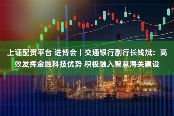 上证配资平台 进博会丨交通银行副行长钱斌：高效发挥金融科技优势 积极融入智慧海关建设