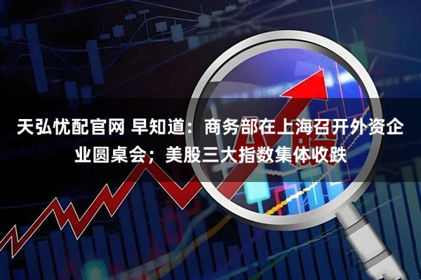 天弘忧配官网 早知道：商务部在上海召开外资企业圆桌会；美股三大指数集体收跌