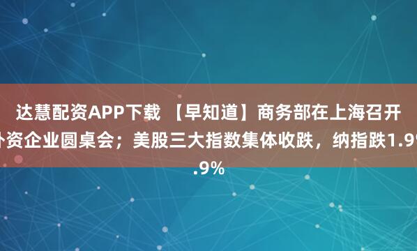 达慧配资APP下载 【早知道】商务部在上海召开外资企业圆桌会;美股三大指数集体收跌,纳指跌1.9%