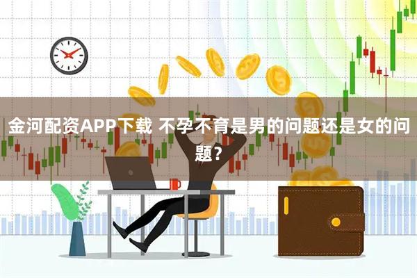 金河配资APP下载 不孕不育是男的问题还是女的问题？