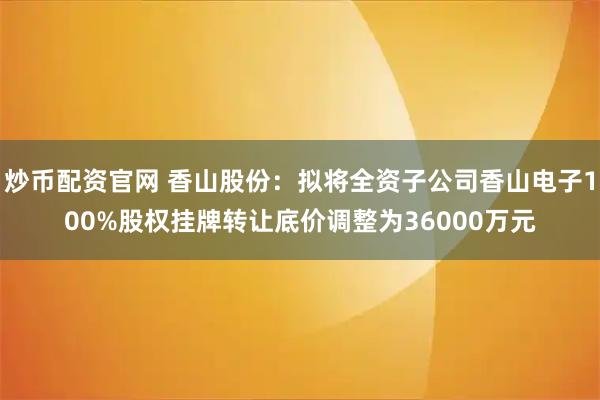 炒币配资官网 香山股份：拟将全资子公司香山电子100%股权挂牌转让底价调整为36000万元