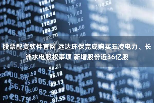 股票配资软件官网 远达环保完成购买五凌电力、长洲水电股权事项 新增股份近36亿股