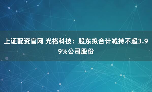 上证配资官网 光格科技：股东拟合计减持不超3.99%公司股份