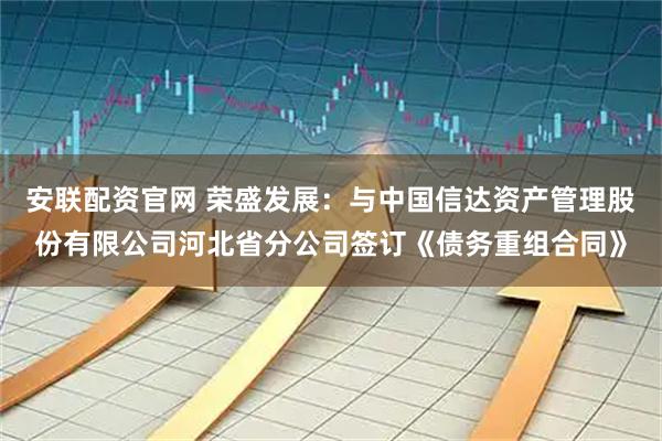 安联配资官网 荣盛发展：与中国信达资产管理股份有限公司河北省分公司签订《债务重组合同》