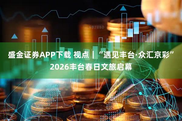 盛金证券APP下载 视点｜“遇见丰台·众汇京彩”2026丰台春日文旅启幕