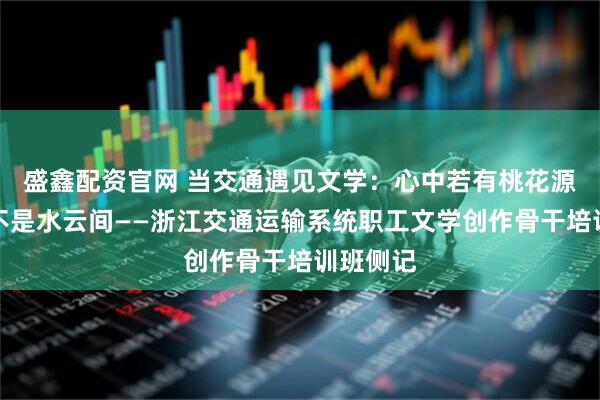 盛鑫配资官网 当交通遇见文学:心中若有桃花源,何处不是水云间——浙江交通运输系统职工文学创作骨干培训班侧记