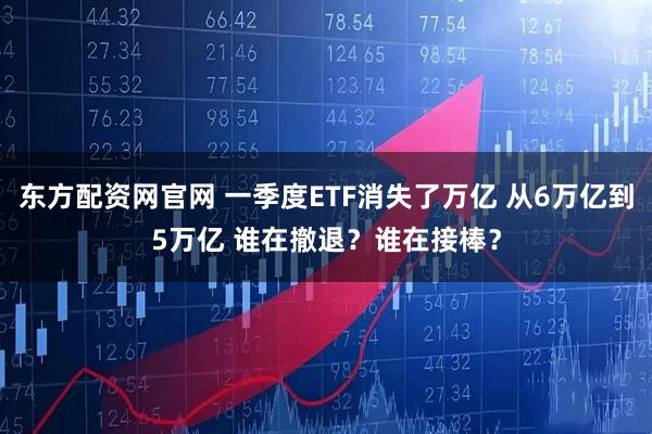 东方配资网官网 一季度ETF消失了万亿 从6万亿到5万亿 谁在撤退？谁在接棒？