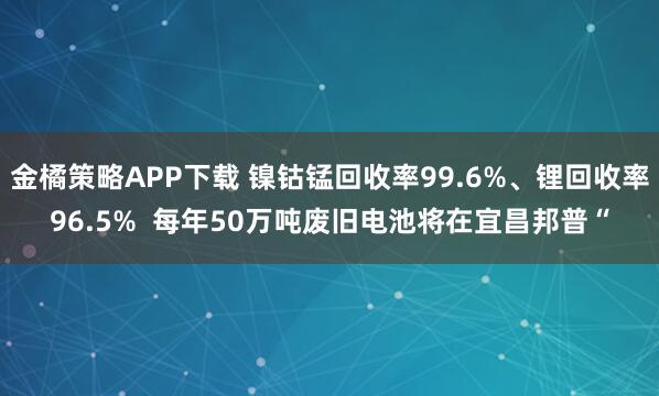 金橘策略APP下载 镍钴锰回收率99.6%、锂回收率96.5%  每年50万吨废旧电池将在宜昌邦普“