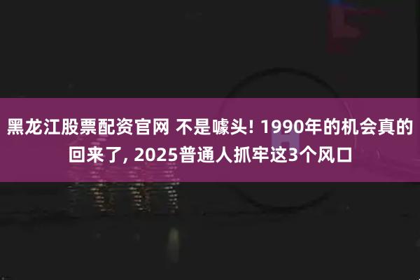 黑龙江股票配资官网 不是噱头! 1990年的机会真的回来了, 2025普通人抓牢这3个风口
