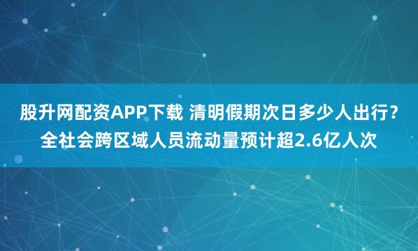 股升网配资APP下载 清明假期次日多少人出行？全社会跨区域人员流动量预计超2.6亿人次