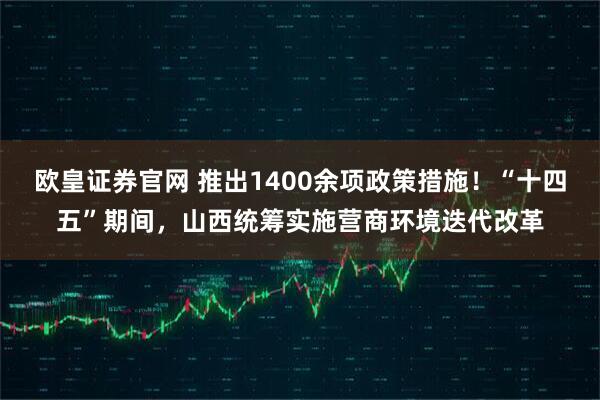 欧皇证券官网 推出1400余项政策措施！“十四五”期间，山西统筹实施营商环境迭代改革