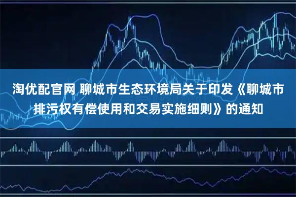 淘优配官网 聊城市生态环境局关于印发《聊城市排污权有偿使用和交易实施细则》的通知