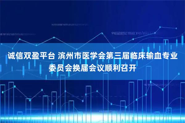 诚信双盈平台 滨州市医学会第三届临床输血专业委员会换届会议顺利召开