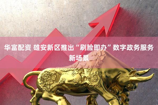 华富配资 雄安新区推出“刷脸即办”数字政务服务新场景