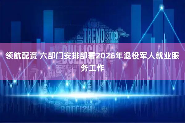领航配资 六部门安排部署2026年退役军人就业服务工作