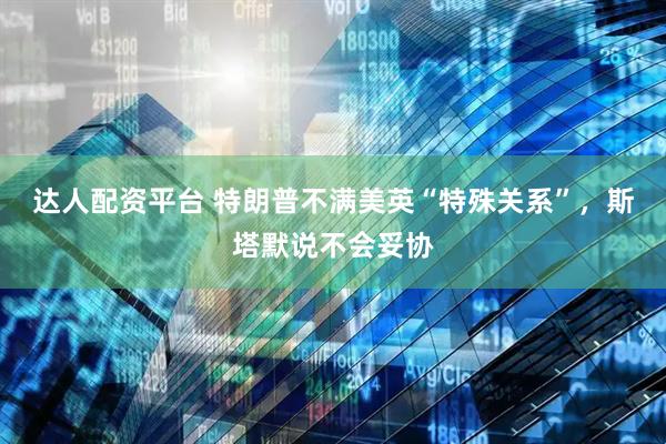 达人配资平台 特朗普不满美英“特殊关系”，斯塔默说不会妥协