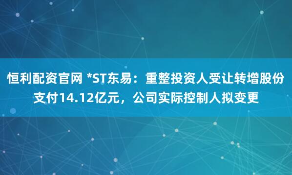 恒利配资官网 *ST东易：重整投资人受让转增股份支付14.12亿元，公司实际控制人拟变更