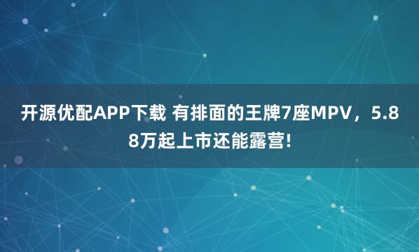 开源优配APP下载 有排面的王牌7座MPV，5.88万起上市还能露营!