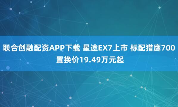 联合创融配资APP下载 星途EX7上市 标配猎鹰700 置换价19.49万元起