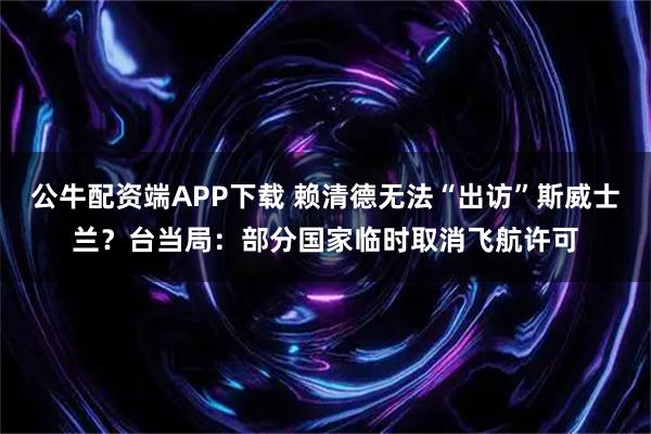公牛配资端APP下载 赖清德无法“出访”斯威士兰？台当局：部分国家临时取消飞航许可