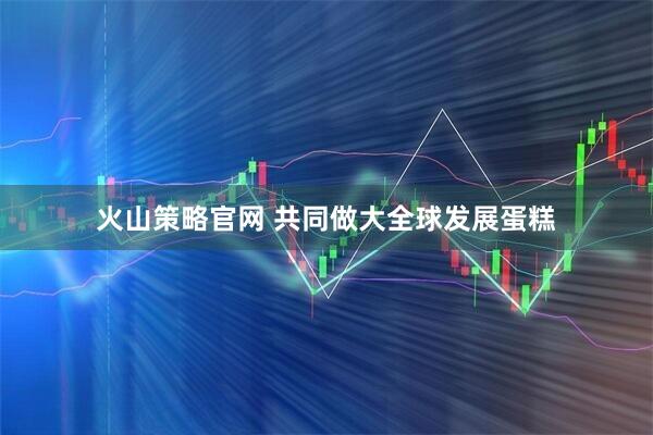 火山策略官网 共同做大全球发展蛋糕