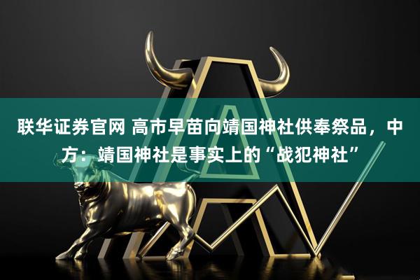 联华证券官网 高市早苗向靖国神社供奉祭品，中方：靖国神社是事实上的“战犯神社”