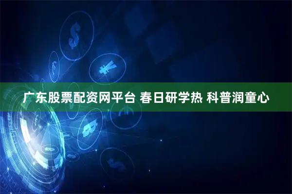 广东股票配资网平台 春日研学热 科普润童心