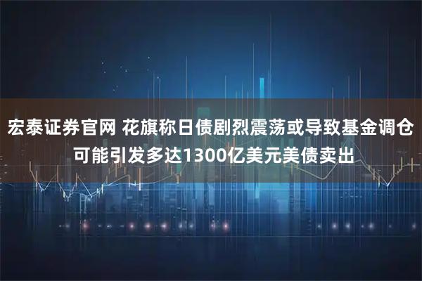 宏泰证券官网 花旗称日债剧烈震荡或导致基金调仓 可能引发多达1300亿美元美债卖出