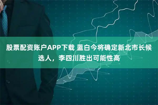 股票配资账户APP下载 蓝白今将确定新北市长候选人，李四川胜出可能性高