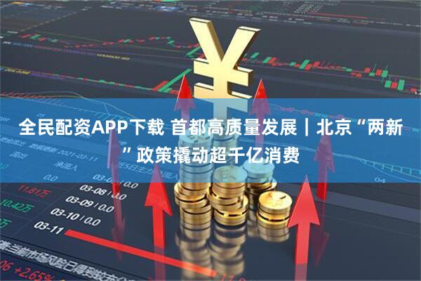 全民配资APP下载 首都高质量发展｜北京“两新”政策撬动超千亿消费