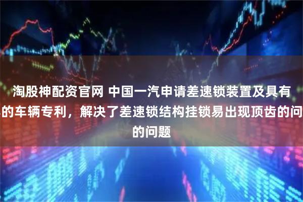 淘股神配资官网 中国一汽申请差速锁装置及具有其的车辆专利，解决了差速锁结构挂锁易出现顶齿的问题
