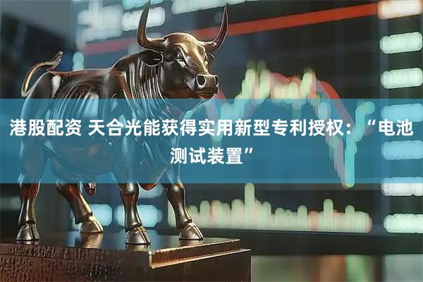 港股配资 天合光能获得实用新型专利授权：“电池测试装置”