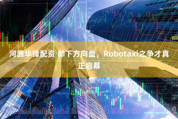 河源华锋配资 卸下方向盘，Robotaxi之争才真正启幕