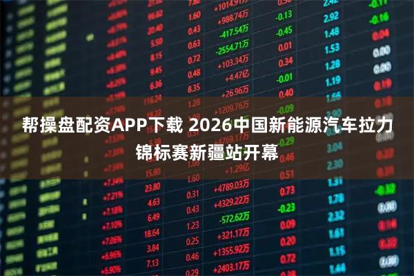 帮操盘配资APP下载 2026中国新能源汽车拉力锦标赛新疆站开幕