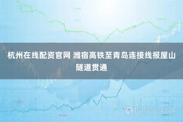 杭州在线配资官网 潍宿高铁至青岛连接线报屋山隧道贯通