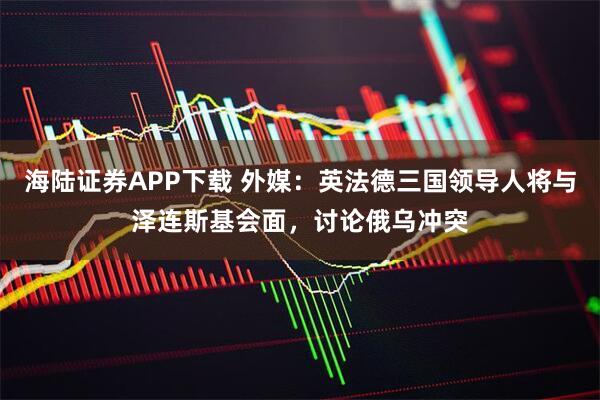 海陆证券APP下载 外媒：英法德三国领导人将与泽连斯基会面，讨论俄乌冲突