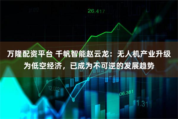 万隆配资平台 千帆智能赵云龙：无人机产业升级为低空经济，已成为不可逆的发展趋势