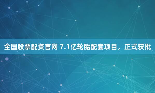 全国股票配资官网 7.1亿轮胎配套项目,正式获批