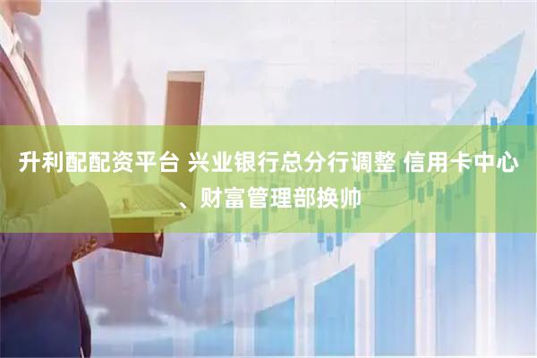 升利配配资平台 兴业银行总分行调整 信用卡中心、财富管理部换帅
