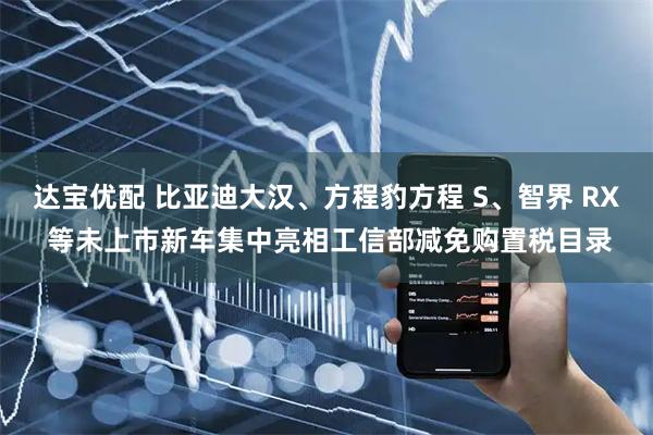达宝优配 比亚迪大汉、方程豹方程 S、智界 RX 等未上市新车集中亮相工信部减免购置税目录