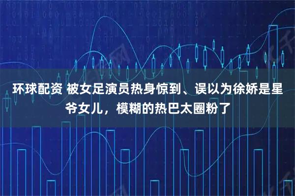 环球配资 被女足演员热身惊到、误以为徐娇是星爷女儿,模糊的热巴太圈粉了