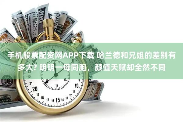 手机股票配资网APP下载 哈兰德和兄姐的差别有多大? 明明一母同胞，颜值天赋却全然不同