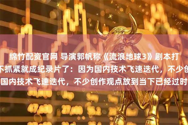 绵竹配资官网 导演郭帆称《流浪地球3》剧本打磨了两年半还在改，再不抓紧就成纪录片了：因为国内技术飞速迭代，不少创作观点放到当下已经过时