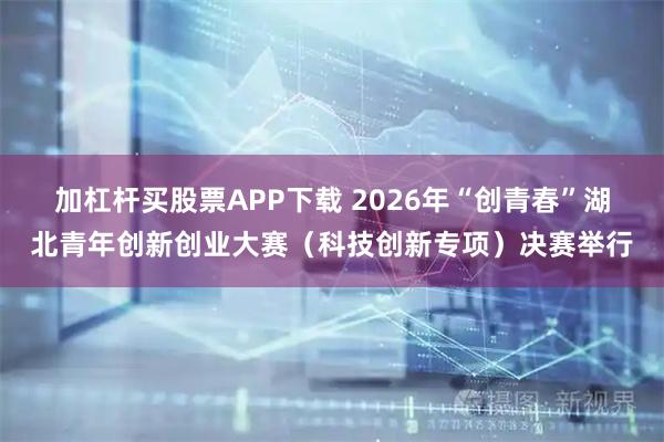 加杠杆买股票APP下载 2026年“创青春”湖北青年创新创业大赛（科技创新专项）决赛举行