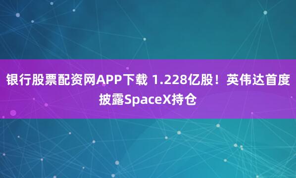 银行股票配资网APP下载 1.228亿股！英伟达首度披露SpaceX持仓